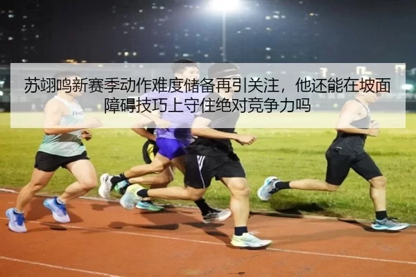苏翊鸣新赛季动作难度储备再引关注，他还能在坡面障碍技巧上守住绝对竞争力吗
