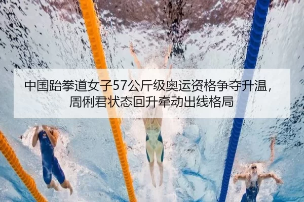 中国跆拳道女子57公斤级奥运资格争夺升温，周俐君状态回升牵动出线格局